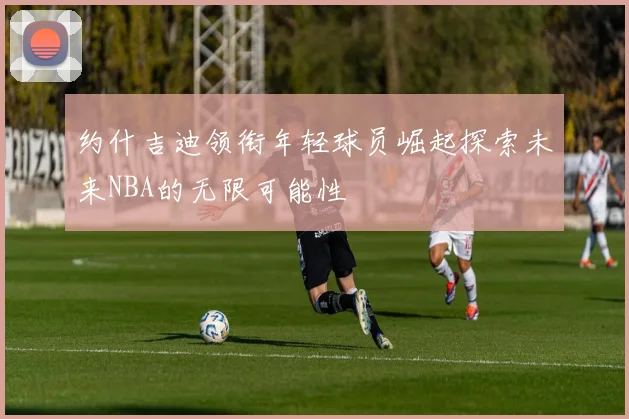 约什吉迪领衔年轻球员崛起探索未来NBA的无限可能性