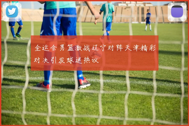 全运会男篮激战辽宁对阵天津精彩对决引发球迷热议